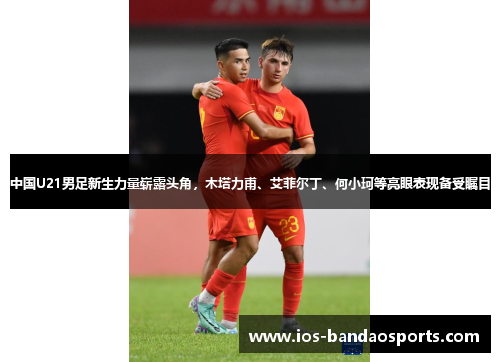 中国U21男足新生力量崭露头角，木塔力甫、艾菲尔丁、何小珂等亮眼表现备受瞩目